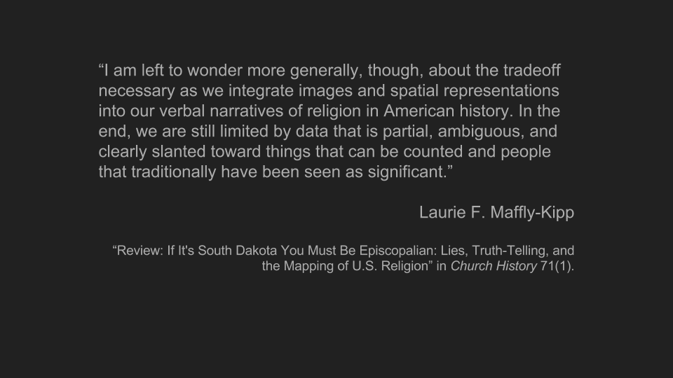 Quote from Laurie Maffly-Kipp, 'I am left to wonder more generally, though, about the tradeoff necessary as we integrate images and spatial representations into our verbal narratives of religion in American history. In the end, we are still limited by data that is partial, ambiguous, and clearly slanted toward things that can be counted and people that traditionally have been seen as significant.'